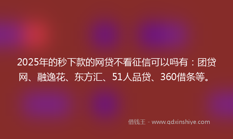 2025年的秒下款的网贷不看征信可以吗有：团贷网、融逸花、东方汇、51人品贷、360借条等。