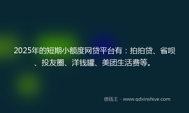 2025年的短期小额度网贷平台有：拍拍贷、省呗、投友圈、洋钱罐、美团生活费等。