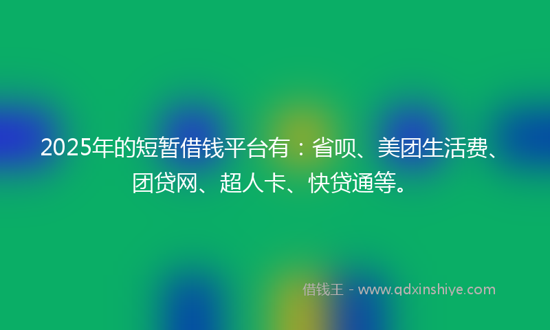2025年的短暂借钱平台有：省呗、美团生活费、团贷网、超人卡、快贷通等。