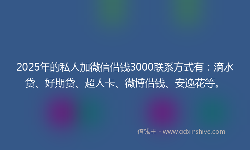2025年的私人加微信借钱3000联系方式有：滴水贷、好期贷、超人卡、微博借钱、安逸花等。