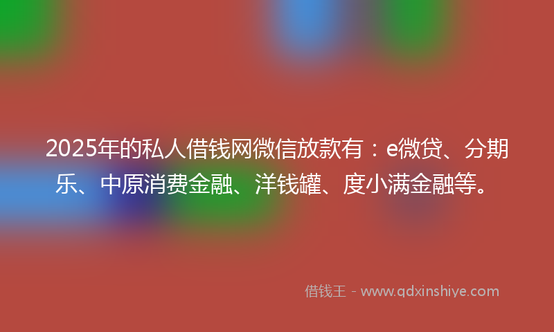 2025年的私人借钱网微信放款有：e微贷、分期乐、中原消费金融、洋钱罐、度小满金融等。