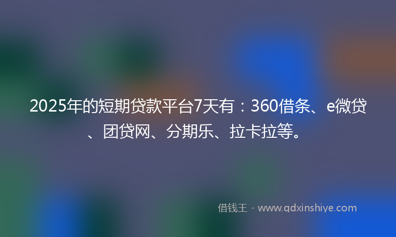 2025年的短期贷款平台7天有：360借条、e微贷、团贷网、分期乐、拉卡拉等。