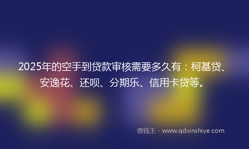 2025年的空手到贷款审核需要多久有：柯基贷、安逸花、还呗、分期乐、信用卡贷等。