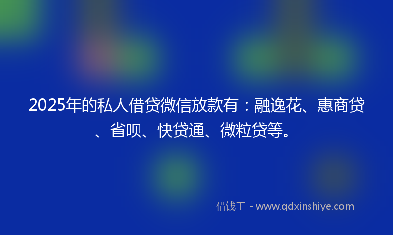 2025年的私人借贷微信放款有：融逸花、惠商贷、省呗、快贷通、微粒贷等。