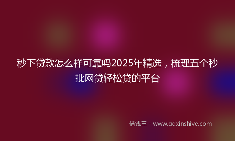 秒下贷款怎么样可靠吗2025年精选，梳理五个秒批网贷轻松贷的平台