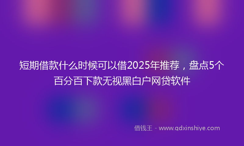 短期借款什么时候可以借2025年推荐，盘点5个百分百下款无视黑白户网贷软件