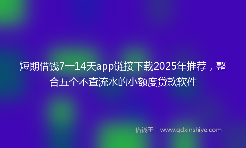 短期借钱7一14天app链接下载2025年推荐，整合五个不查流水的小额度贷款软件
