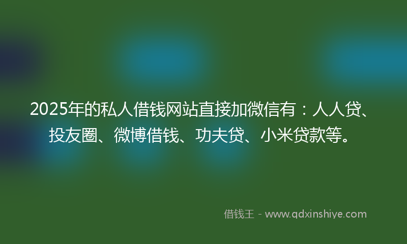 2025年的私人借钱网站直接加微信有：人人贷、投友圈、微博借钱、功夫贷、小米贷款等。