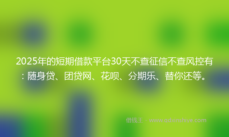 2025年的短期借款平台30天不查征信不查风控有：随身贷、团贷网、花呗、分期乐、替你还等。