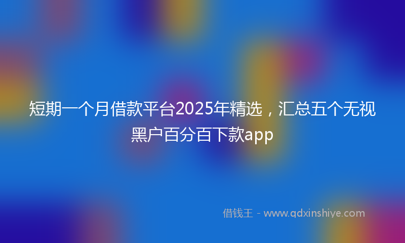 短期一个月借款平台2025年精选，汇总五个无视黑户百分百下款app