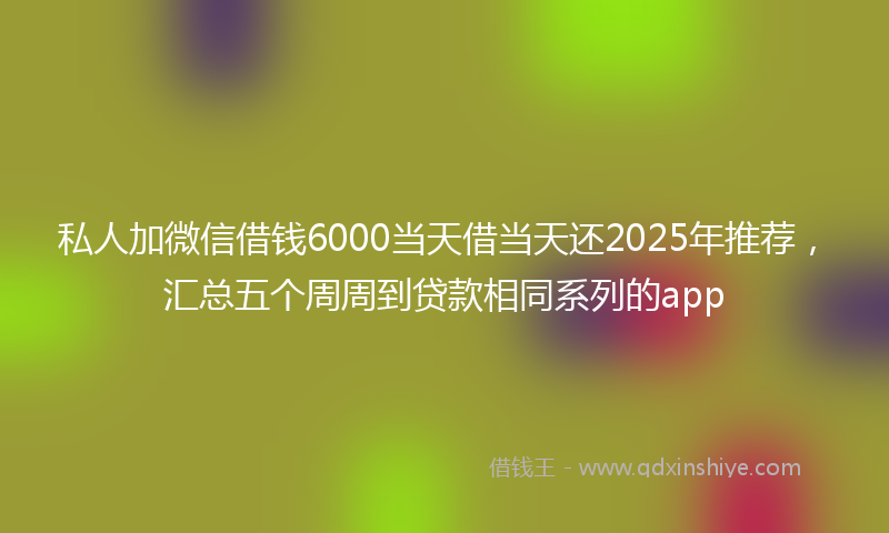 私人加微信借钱6000当天借当天还2025年推荐，汇总五个周周到贷款相同系列的app