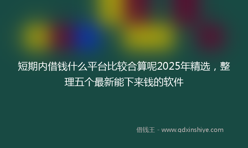 短期内借钱什么平台比较合算呢2025年精选,整理五个最新能下来钱的软件