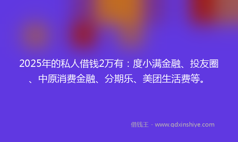 2025年的私人借钱2万有：度小满金融、投友圈、中原消费金融、分期乐、美团生活费等。