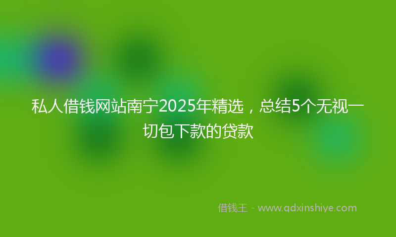 私人借钱网站南宁2025年精选，总结5个无视一切包下款的贷款