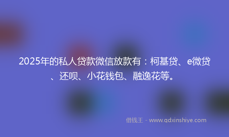 2025年的私人贷款微信放款有：柯基贷、e微贷、还呗、小花钱包、融逸花等。