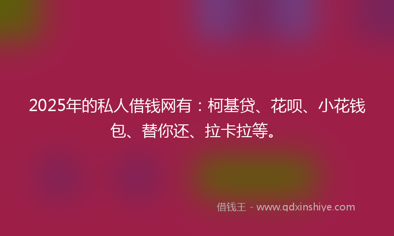 2025年的私人借钱网有：柯基贷、花呗、小花钱包、替你还、拉卡拉等。