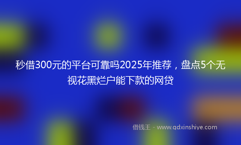 秒借300元的平台可靠吗2025年推荐，盘点5个无视花黑烂户能下款的网贷