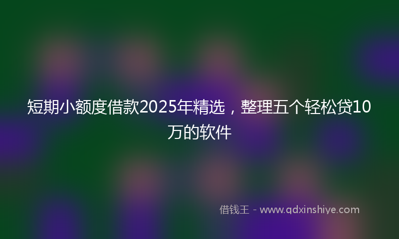 短期小额度借款2025年精选，整理五个轻松贷10万的软件