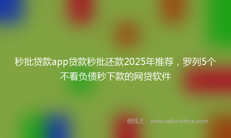 秒批贷款app贷款秒批还款2025年推荐，罗列5个不看负债秒下款的网贷软件