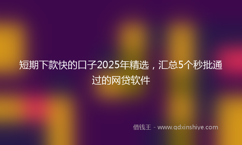短期下款快的口子2025年精选，汇总5个秒批通过的网贷软件