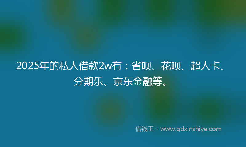 2025年的私人借款2w有：省呗、花呗、超人卡、分期乐、京东金融等。