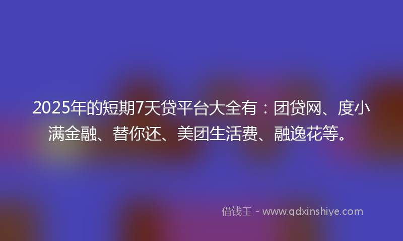 2025年的短期7天贷平台大全有：团贷网、度小满金融、替你还、美团生活费、融逸花等。