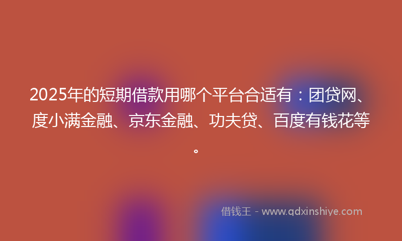 2025年的短期借款用哪个平台合适有：团贷网、度小满金融、京东金融、功夫贷、百度有钱花等。