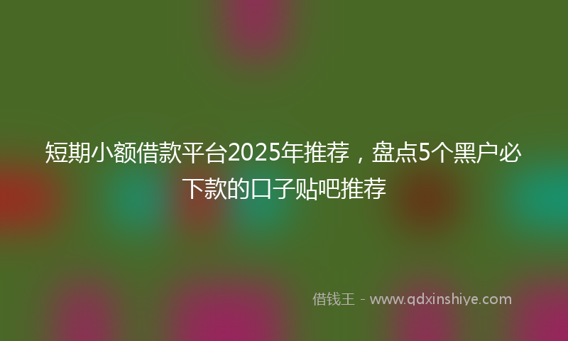 短期小额借款平台2025年推荐，盘点5个黑户必下款的口子贴吧推荐