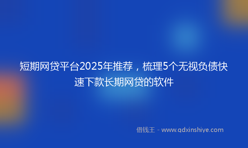 短期网贷平台2025年推荐，梳理5个无视负债快速下款长期网贷的软件