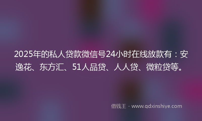 2025年的私人贷款微信号24小时在线放款有：安逸花、东方汇、51人品贷、人人贷、微粒贷等。