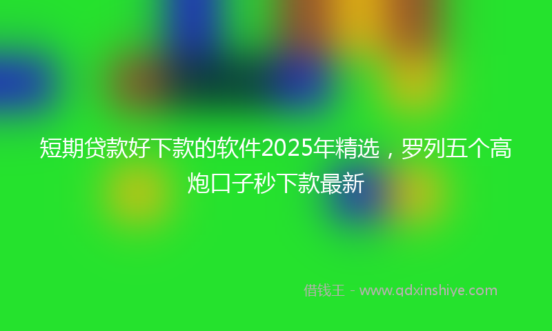 短期贷款好下款的软件2025年精选，罗列五个高炮口子秒下款最新