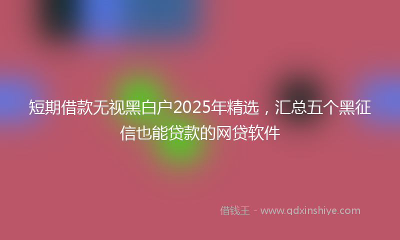 短期借款无视黑白户2025年精选，汇总五个黑征信也能贷款的网贷软件