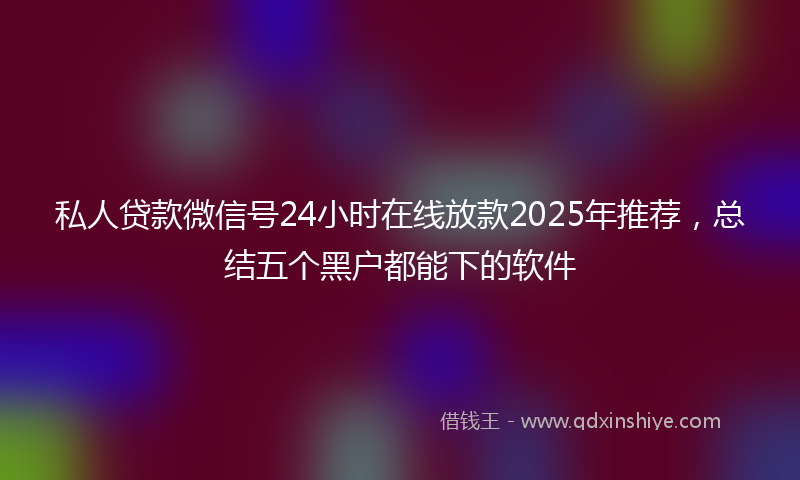 私人贷款微信号24小时在线放款2025年推荐，总结五个黑户都能下的软件