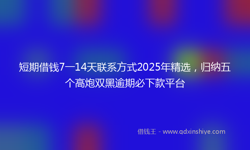 短期借钱7一14天联系方式2025年精选，归纳五个高炮双黑逾期必下款平台