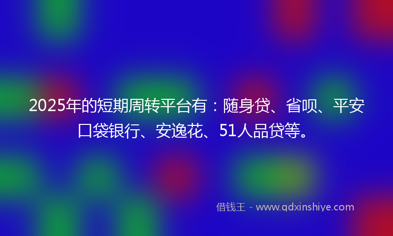 2025年的短期周转平台有：随身贷、省呗、平安口袋银行、安逸花、51人品贷等。