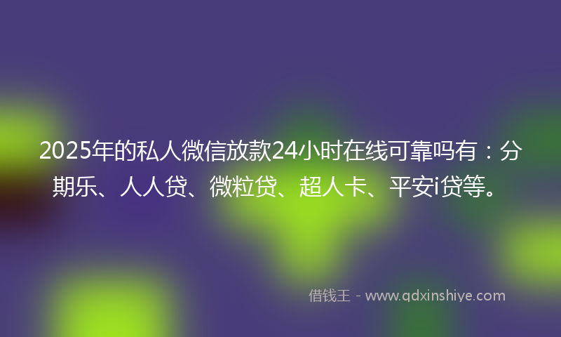 2025年的私人微信放款24小时在线可靠吗有：分期乐、人人贷、微粒贷、超人卡、平安i贷等。