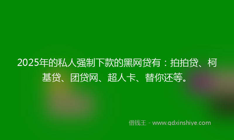 2025年的私人强制下款的黑网贷有：拍拍贷、柯基贷、团贷网、超人卡、替你还等。