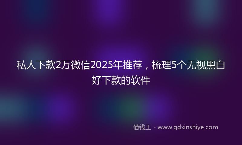 私人下款2万微信2025年推荐，梳理5个无视黑白好下款的软件