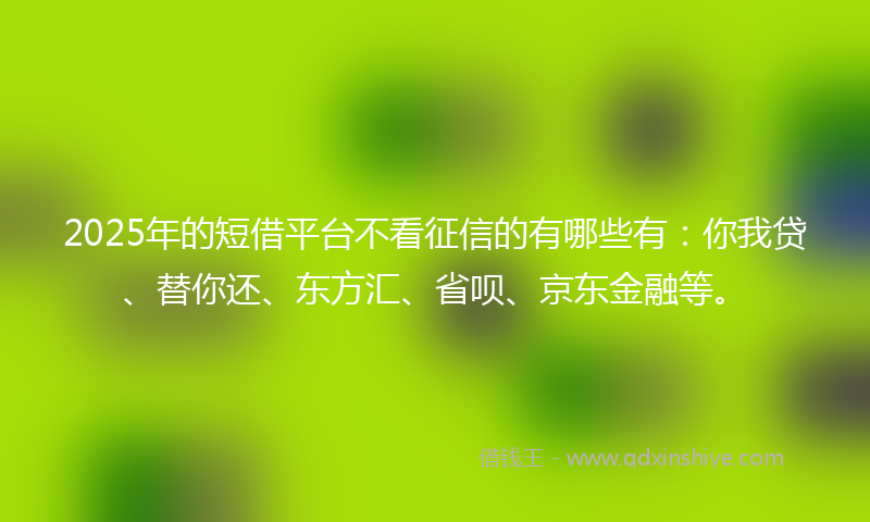 2025年的短借平台不看征信的有哪些有：你我贷、替你还、东方汇、省呗、京东金融等。