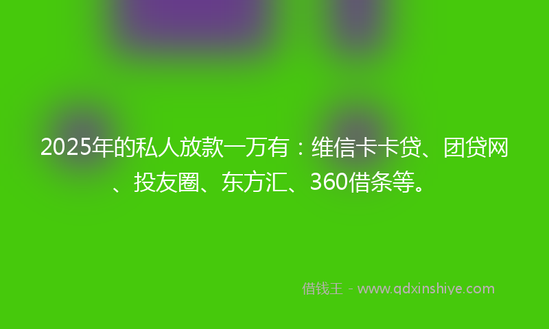 2025年的私人放款一万有：维信卡卡贷、团贷网、投友圈、东方汇、360借条等。