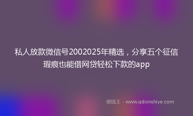 私人放款微信号2002025年精选，分享五个征信瑕疵也能借网贷轻松下款的app