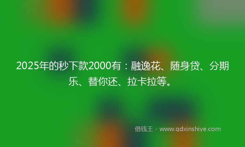2025年的秒下款2000有：融逸花、随身贷、分期乐、替你还、拉卡拉等。