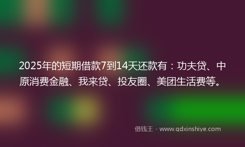 2025年的短期借款7到14天还款有：功夫贷、中原消费金融、我来贷、投友圈、美团生活费等。