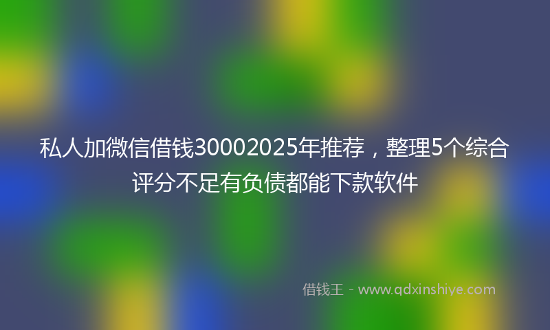 私人加微信借钱30002025年推荐，整理5个综合评分不足有负债都能下款软件