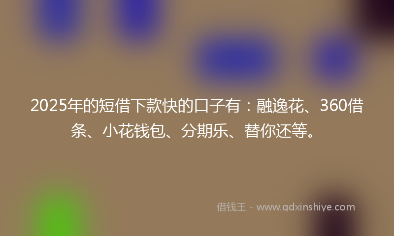 2025年的短借下款快的口子有：融逸花、360借条、小花钱包、分期乐、替你还等。