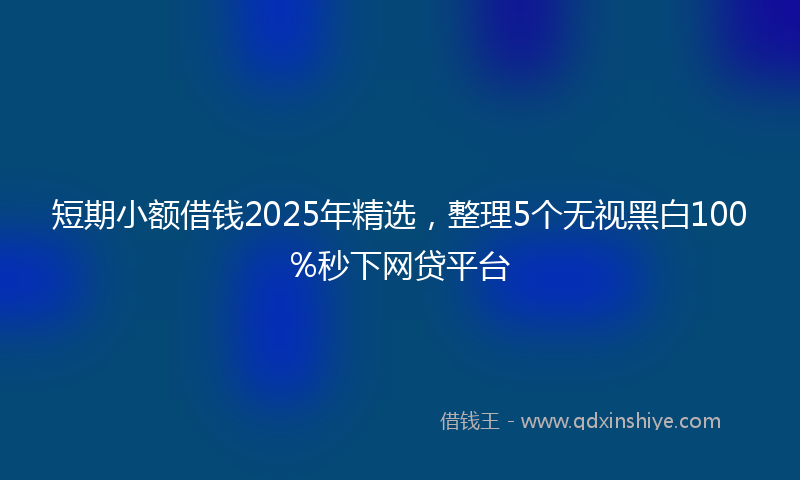 短期小额借钱2025年精选,整理5个无视黑白100%秒下网贷平台