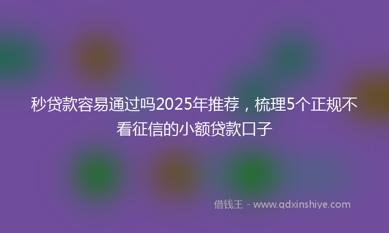 秒贷款容易通过吗2025年推荐，梳理5个正规不看征信的小额贷款口子