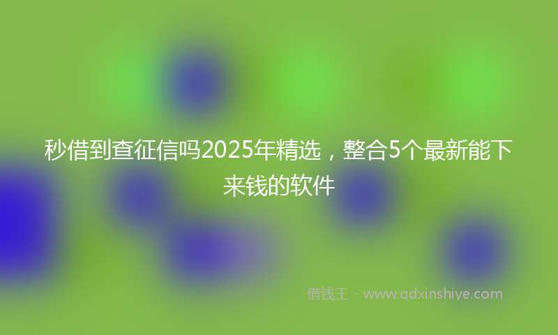 秒借到查征信吗2025年精选，整合5个最新能下来钱的软件