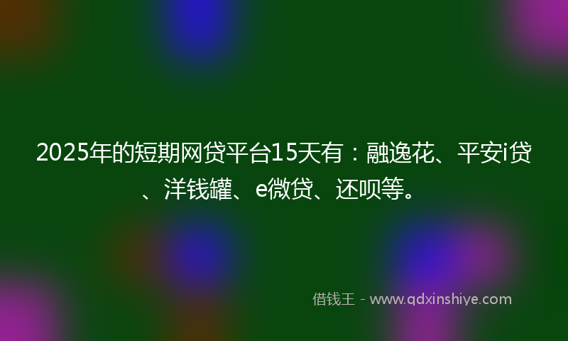 2025年的短期网贷平台15天有：融逸花、平安i贷、洋钱罐、e微贷、还呗等。