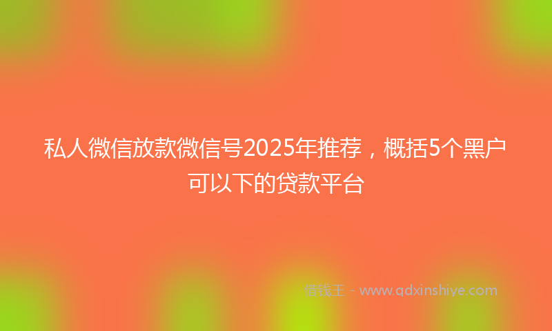 私人微信放款微信号2025年推荐，概括5个黑户可以下的贷款平台